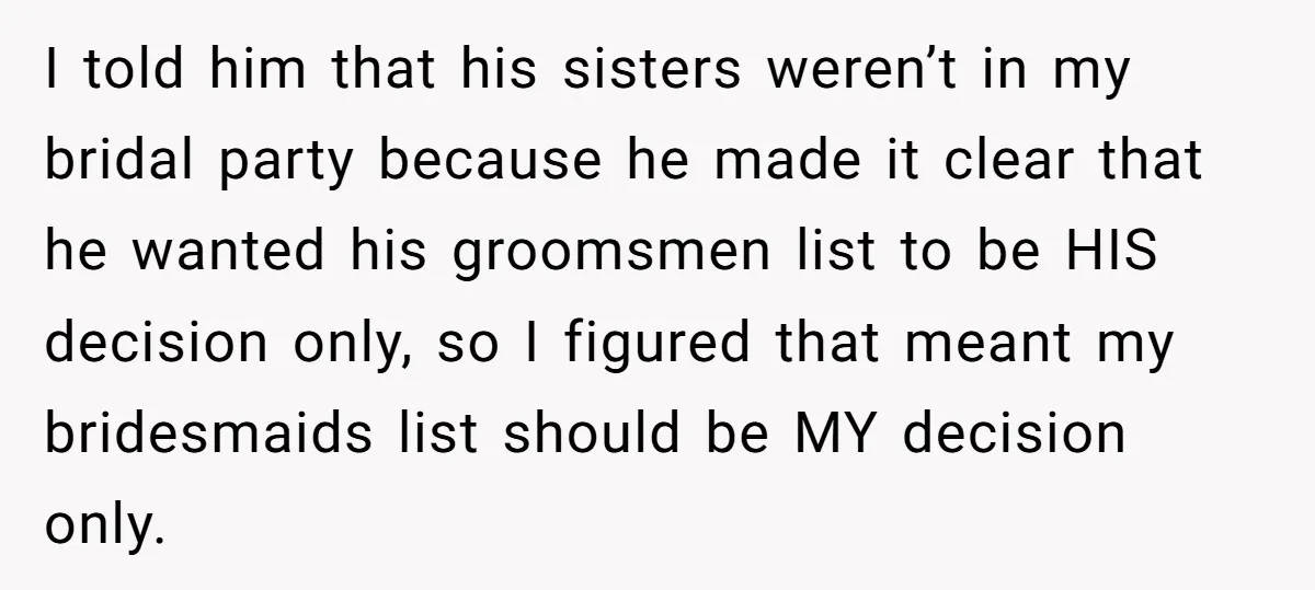 I told him that his sisters weren’t in my bridal party because he made it clear that he wanted his groomsmen list to be HIS decision only, so I figured...