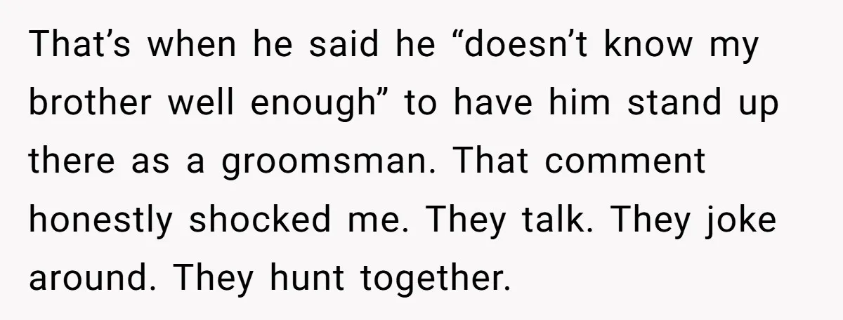 That’s when he said he “doesn’t know my brother well enough” to have him stand up there as a groomsman. That comment honestly shocked me. They talk. They joke around....