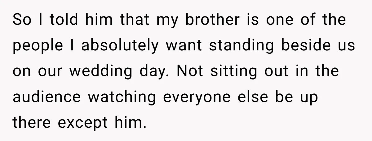 So I told him that my brother is one of the people I absolutely want standing beside us on our wedding day. Not sitting out in the audience watching everyone...