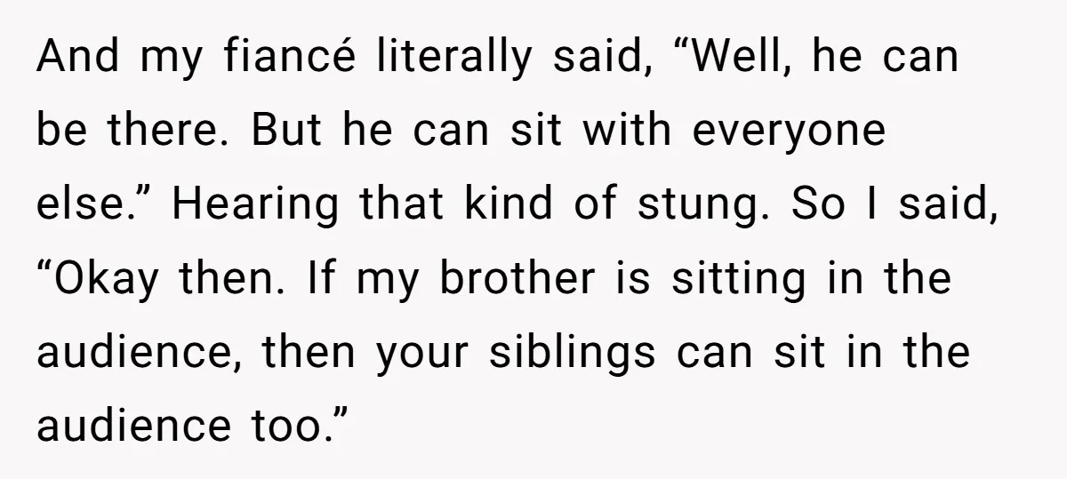 And my fiancé literally said, “Well, he can be there. But he can sit with everyone else.” Hearing that kind of stung. So I said, “Okay then. If my brother...