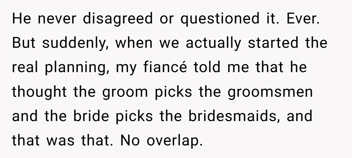 He never disagreed or questioned it. Ever. But suddenly, when we actually started the real planning, my fiancé told me that he thought the groom picks the groomsmen and the...