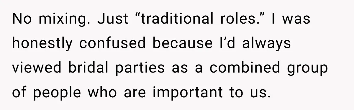 No mixing. Just “traditional roles.” I was honestly confused because I’d always viewed bridal parties as a combined group of people who are important to us.