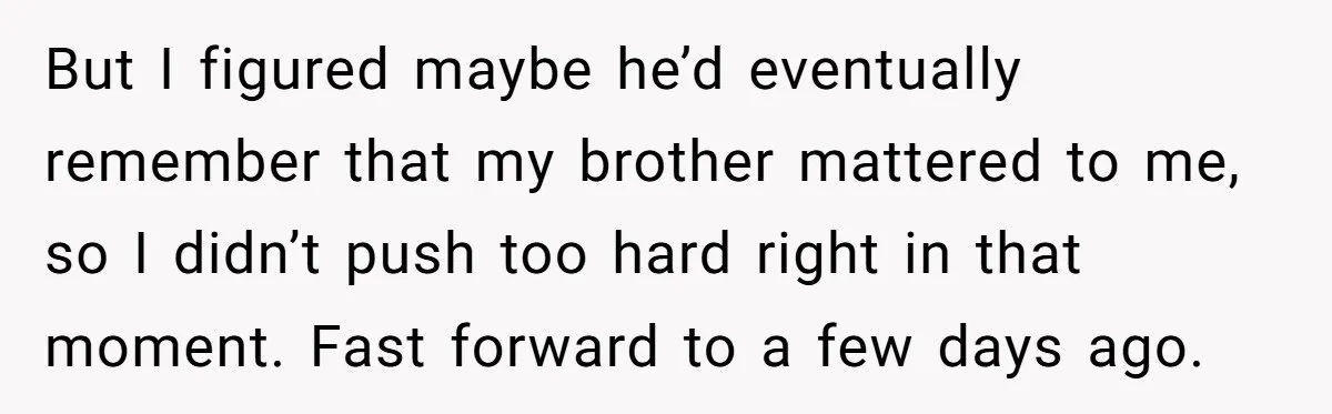 But I figured maybe he’d eventually remember that my brother mattered to me, so I didn’t push too hard right in that moment. Fast forward to a few days ago.