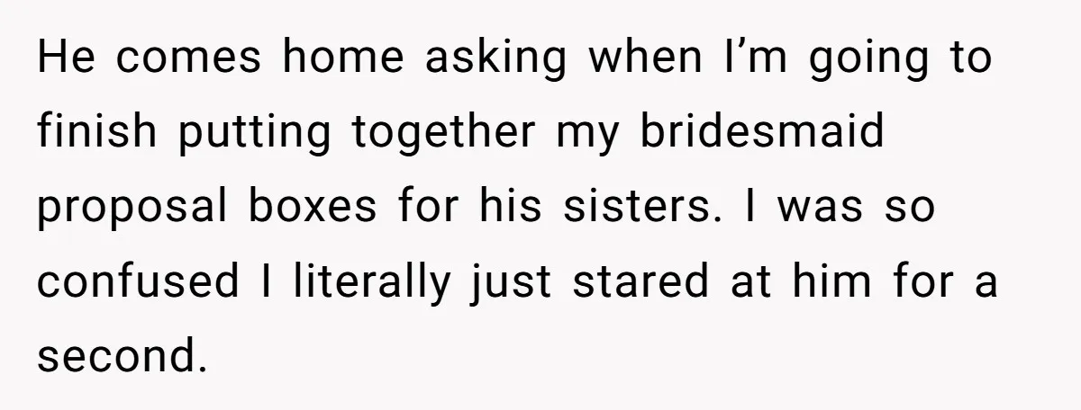 He comes home asking when I’m going to finish putting together my bridesmaid proposal boxes for his sisters. I was so confused I literally just stared at him for a...