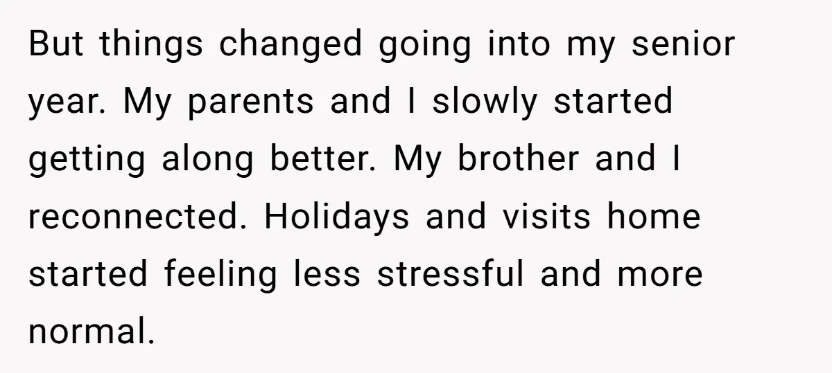 But things changed going into my senior year. My parents and I slowly started getting along better. My brother and I reconnected. Holidays and visits home started feeling less stressful...