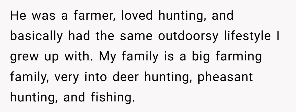 He was a farmer, loved hunting, and basically had the same outdoorsy lifestyle I grew up with. My family is a big farming family, very into deer hunting, pheasant hunting,...
