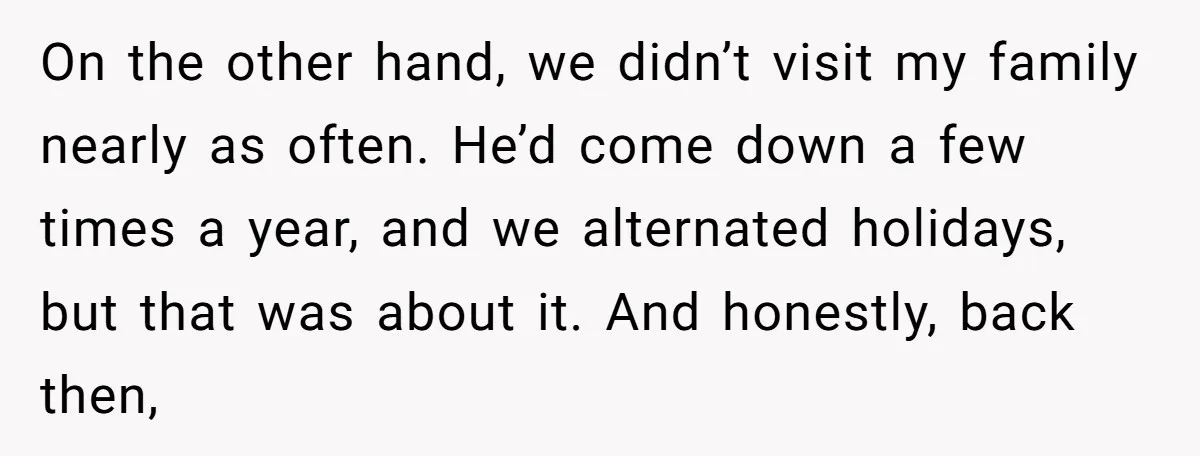 On the other hand, we didn’t visit my family nearly as often. He’d come down a few times a year, and we alternated holidays, but that was about it. And...