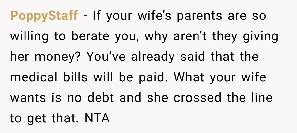 PoppyStaff − If your wife’s parents are so willing to berate you, why aren’t they giving her money? You’ve already said that the medical bills will be paid. What your...