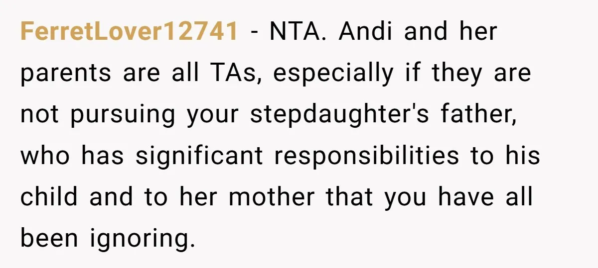 FerretLover12741 − NTA. Andi and her parents are all TAs, especially if they are not pursuing your stepdaughter's father, who has significant responsibilities to his child and to her mother...