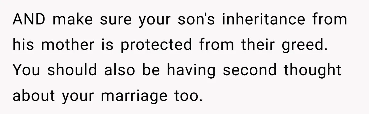 AND make sure your son's inheritance from his mother is protected from their greed. You should also be having second thought about your marriage too.