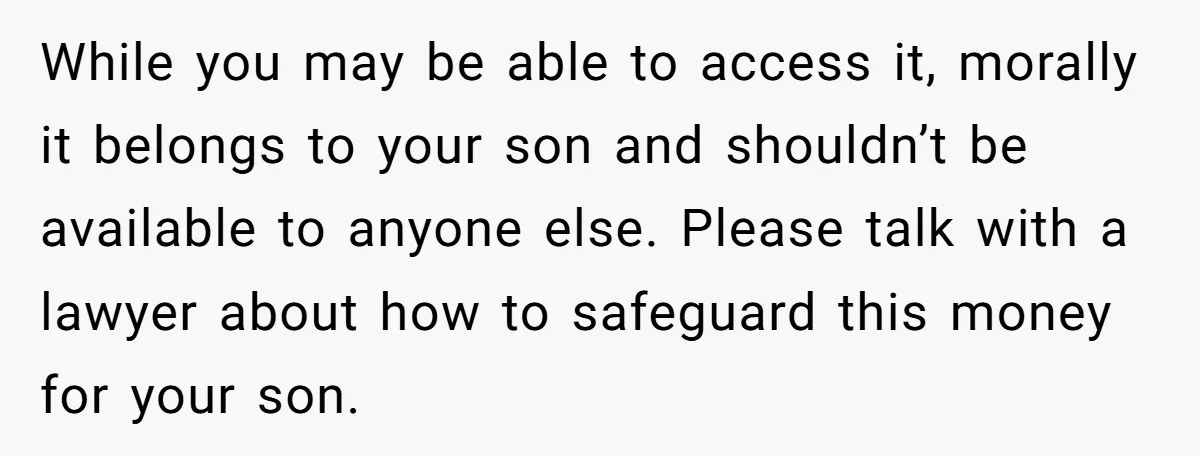 While you may be able to access it, morally it belongs to your son and shouldn’t be available to anyone else. Please talk with a lawyer about how to safeguard...