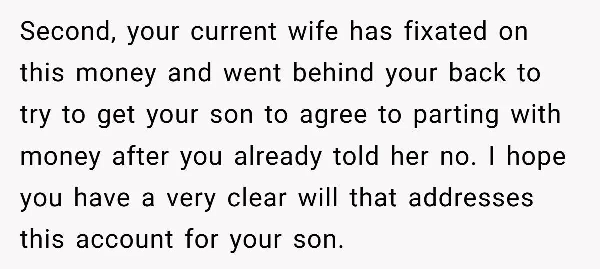 Second, your current wife has fixated on this money and went behind your back to try to get your son to agree to parting with money after you already told...