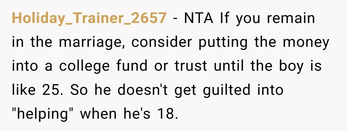 Holiday_Trainer_2657 − NTA If you remain in the marriage, consider putting the money into a college fund or trust until the boy is like 25. So he doesn't get guilted...