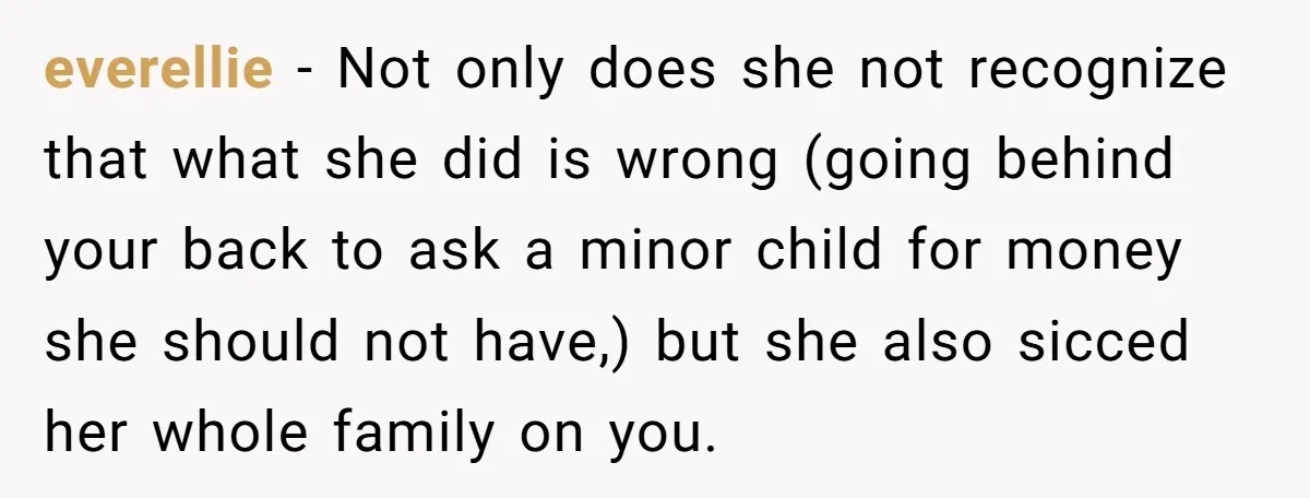 everellie − Not only does she not recognize that what she did is wrong (going behind your back to ask a minor child for money she should not have,) but...