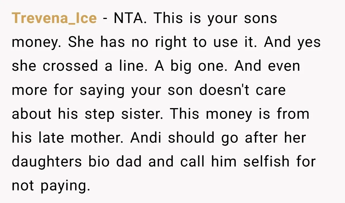 Trevena_Ice − NTA. This is your sons money. She has no right to use it. And yes she crossed a line. A big one. And even more for saying your...