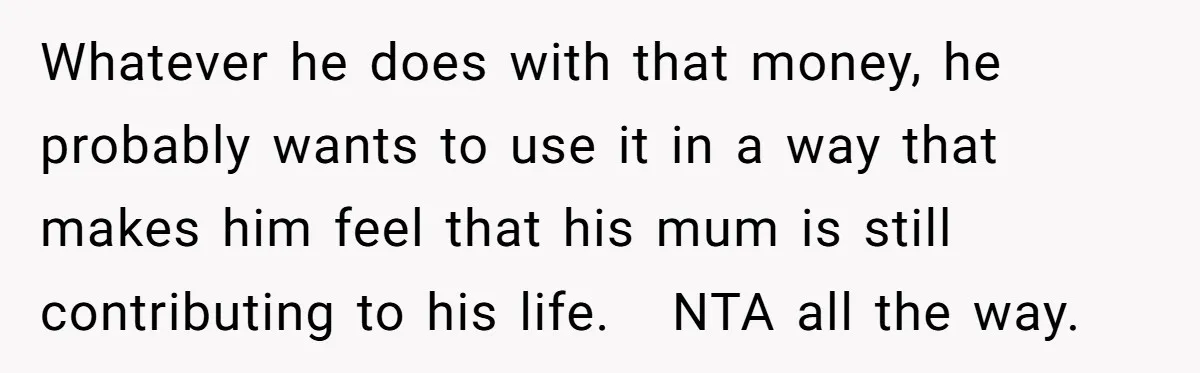 Whatever he does with that money, he probably wants to use it in a way that makes him feel that his mum is still contributing to his life. NTA all...