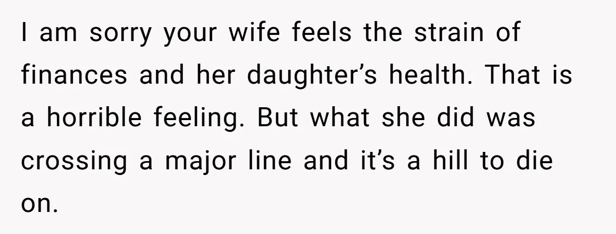 I am sorry your wife feels the strain of finances and her daughter’s health. That is a horrible feeling. But what she did was crossing a major line and it’s...