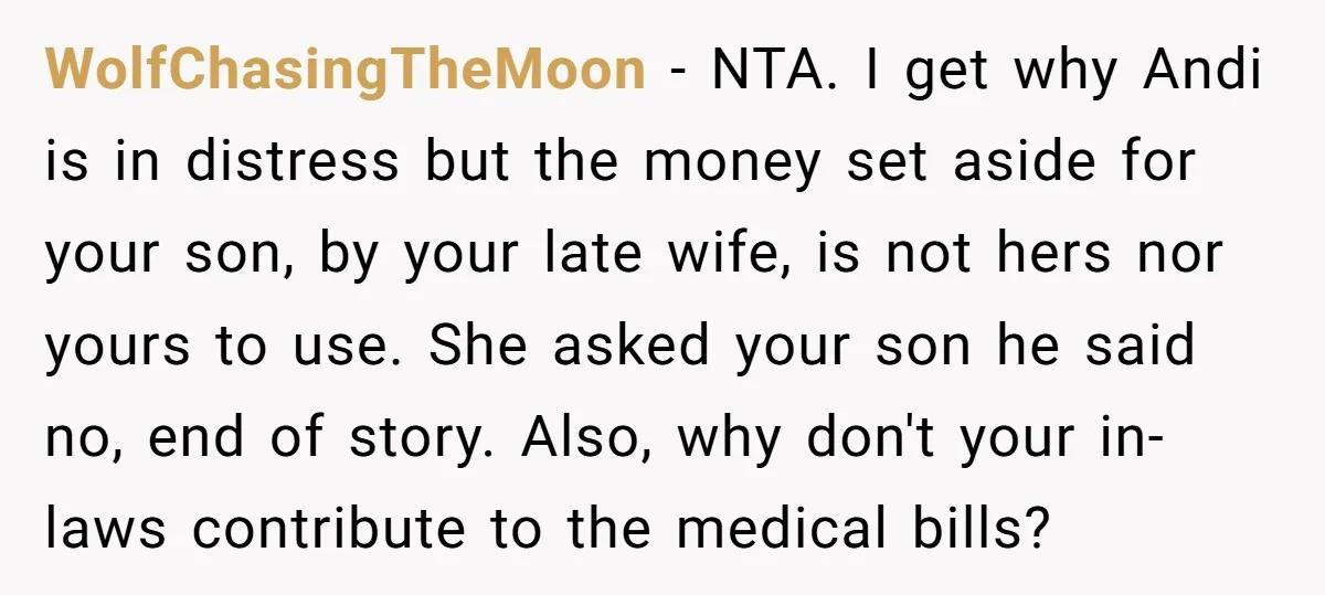 WolfChasingTheMoon − NTA. I get why Andi is in distress but the money set aside for your son, by your late wife, is not hers nor yours to use. She...