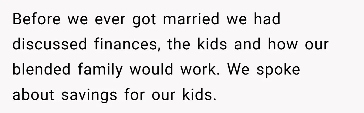 Before we ever got married we had discussed finances, the kids and how our blended family would work. We spoke about savings for our kids.