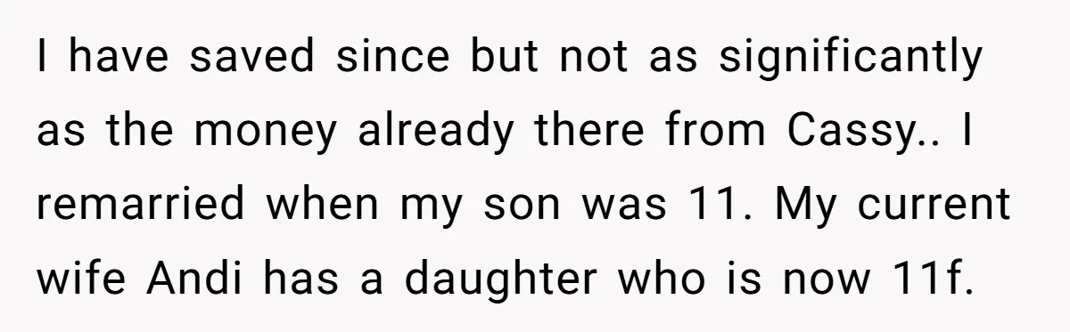 I have saved since but not as significantly as the money already there from Cassy.. I remarried when my son was 11. My current wife Andi has a daughter who...
