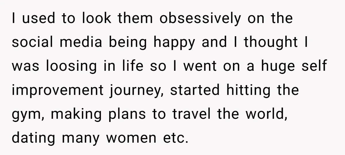 I used to look them obsessively on the social media being happy and I thought I was loosing in life so I went on a huge self improvement journey, started...
