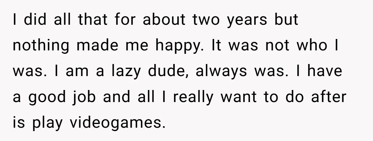 I did all that for about two years but nothing made me happy. It was not who I was. I am a lazy dude, always was. I have a good...