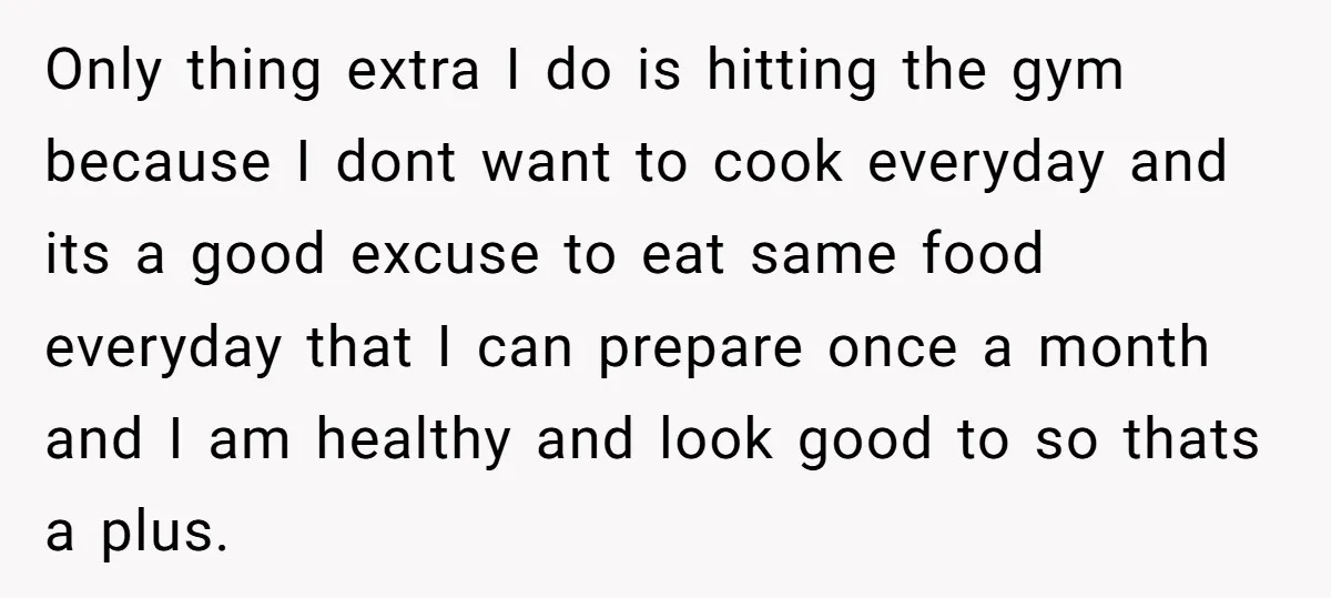 Only thing extra I do is hitting the gym because I dont want to cook everyday and its a good excuse to eat same food everyday that I can prepare...