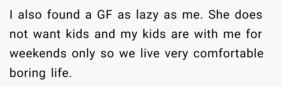 I also found a GF as lazy as me. She does not want kids and my kids are with me for weekends only so we live very comfortable boring life.