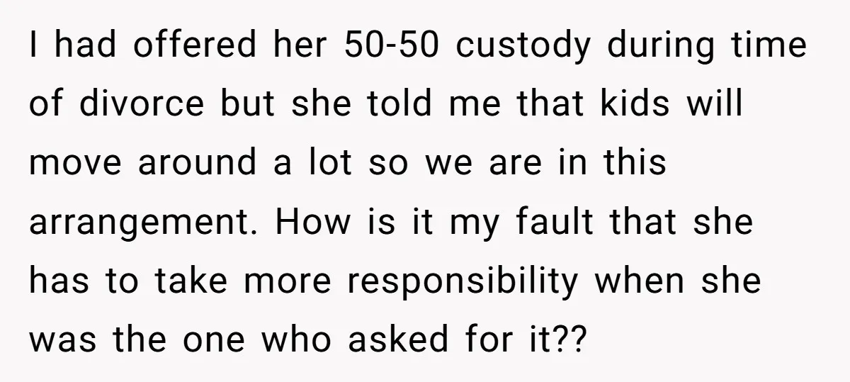 I had offered her 50-50 custody during time of divorce but she told me that kids will move around a lot so we are in this arrangement. How is it...