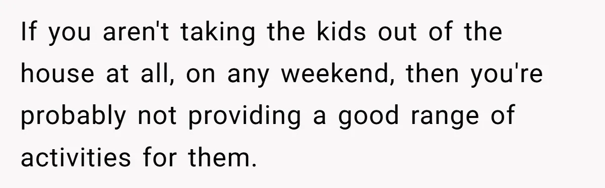 If you aren't taking the kids out of the house at all, on any weekend, then you're probably not providing a good range of activities for them.