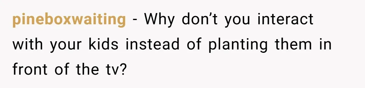 pineboxwaiting − Why don’t you interact with your kids instead of planting them in front of the tv?