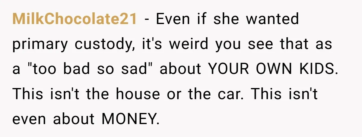 MilkChocolate21 − Even if she wanted primary custody, it's weird you see that as a "too bad so sad" about YOUR OWN KIDS. This isn't the house or the car....