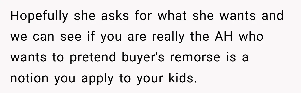 Hopefully she asks for what she wants and we can see if you are really the AH who wants to pretend buyer's remorse is a notion you apply to your...