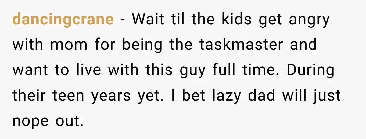 dancingcrane − Wait til the kids get angry with mom for being the taskmaster and want to live with this guy full time. During their teen years yet. I bet...