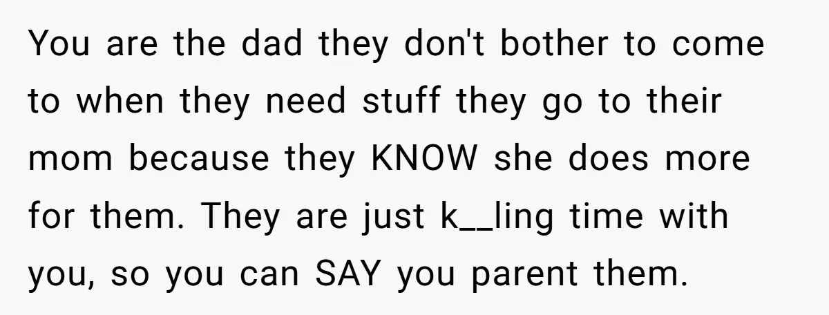 You are the dad they don't bother to come to when they need stuff they go to their mom because they KNOW she does more for them. They are just...