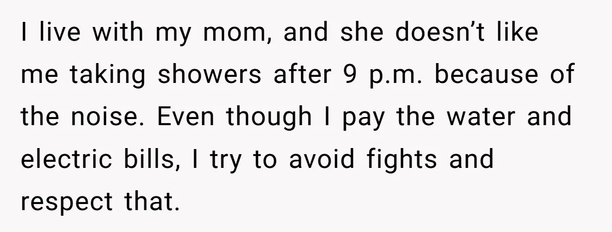 I live with my mom, and she doesn’t like me taking showers after 9 p.m. because of the noise. Even though I pay the water and electric bills, I try...