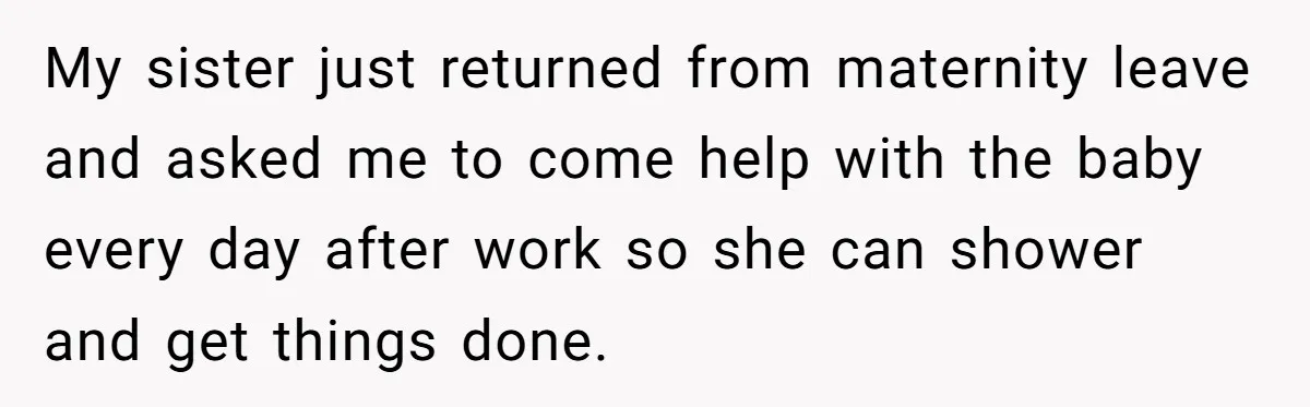 My sister just returned from maternity leave and asked me to come help with the baby every day after work so she can shower and get things done.