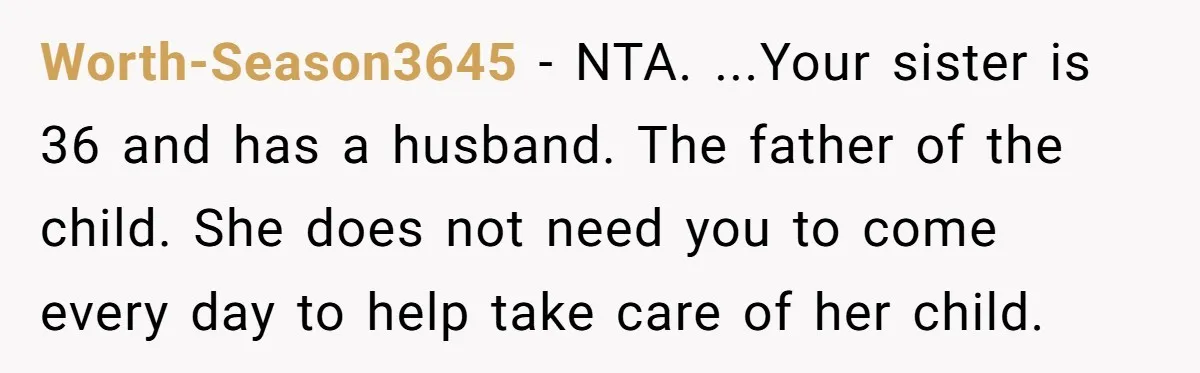 Worth-Season3645 − NTA. ...Your sister is 36 and has a husband. The father of the child. She does not need you to come every day to help take care of...
