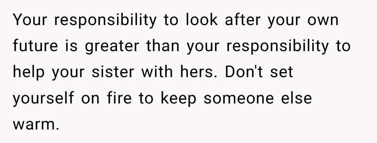 Your responsibility to look after your own future is greater than your responsibility to help your sister with hers. Don't set yourself on fire to keep someone else warm.