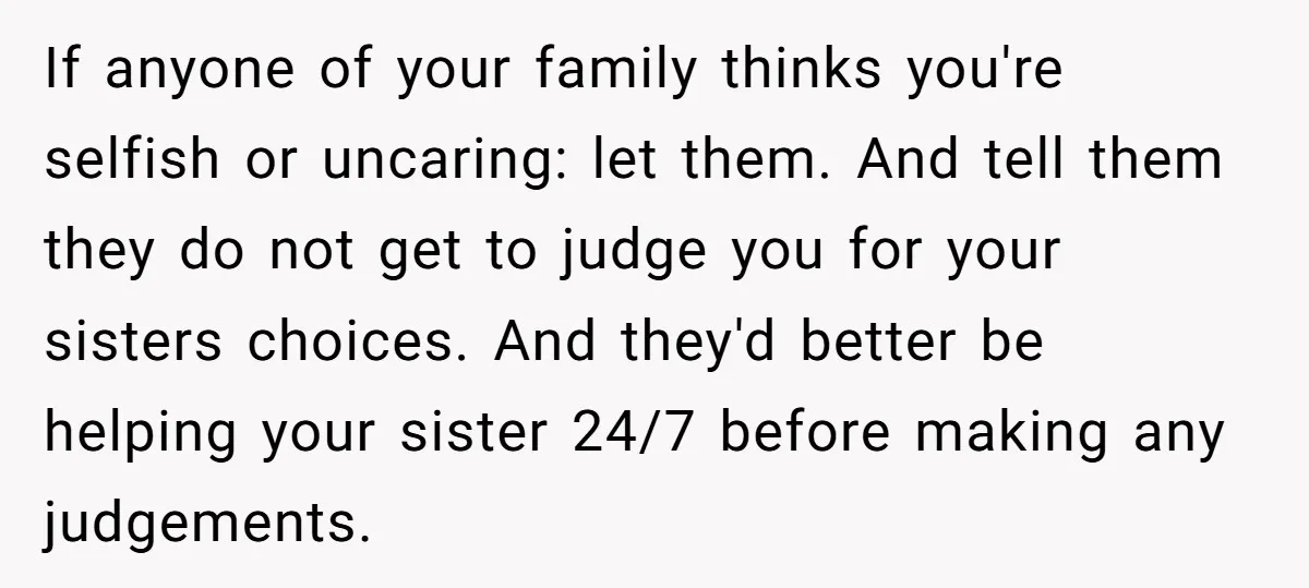 If anyone of your family thinks you're selfish or uncaring: let them. And tell them they do not get to judge you for your sisters choices. And they'd better be...