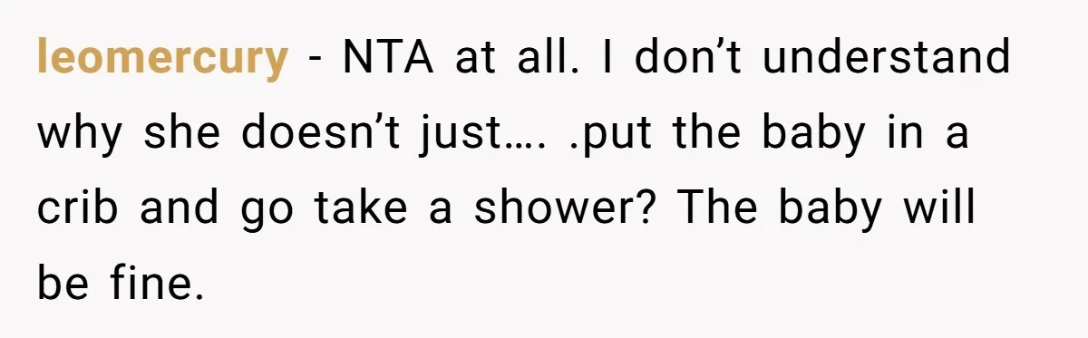 leomercury − NTA at all. I don’t understand why she doesn’t just…. .put the baby in a crib and go take a shower? The baby will be fine.
