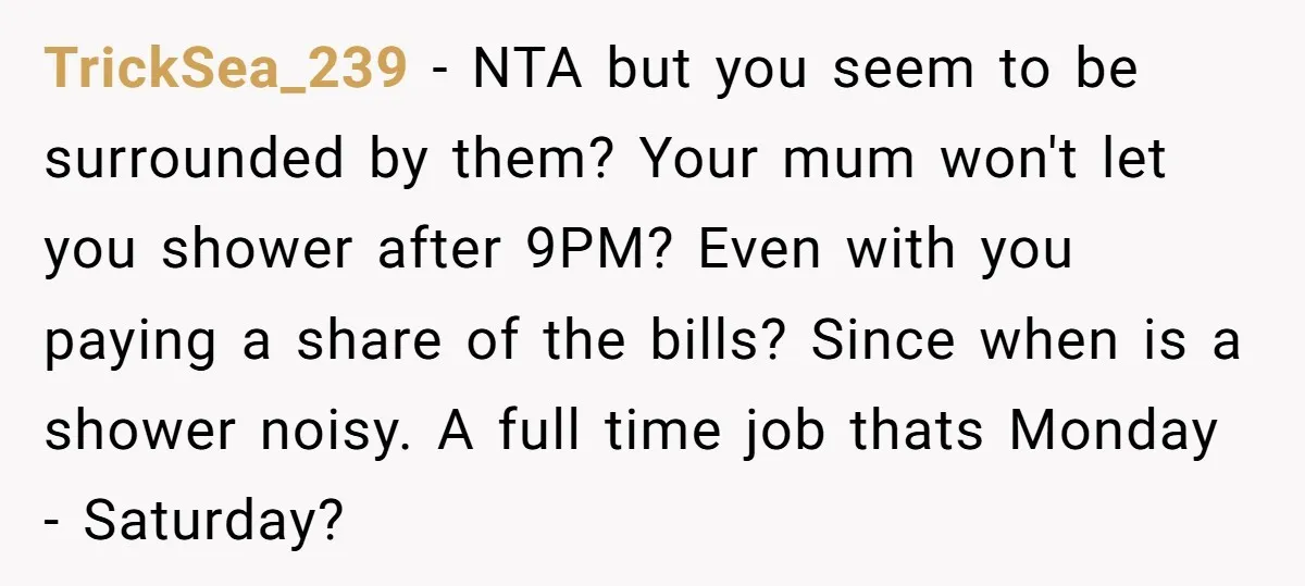 TrickSea_239 − NTA but you seem to be surrounded by them? Your mum won't let you shower after 9PM? Even with you paying a share of the bills? Since when...