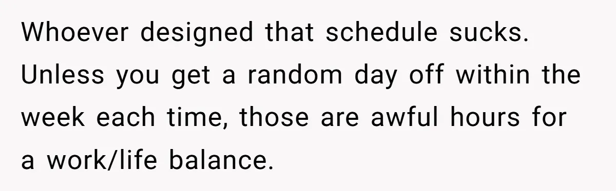 Whoever designed that schedule sucks. Unless you get a random day off within the week each time, those are awful hours for a work/life balance.