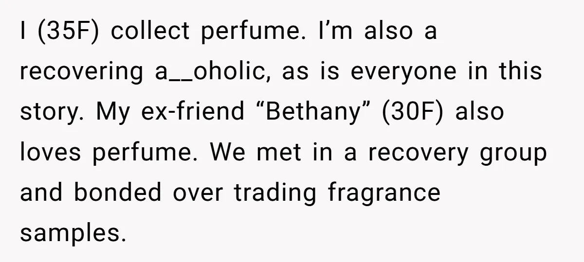 I (35F) collect perfume. I’m also a recovering a__oholic, as is everyone in this story. My ex-friend “Bethany” (30F) also loves perfume. We met in a recovery group and bonded...