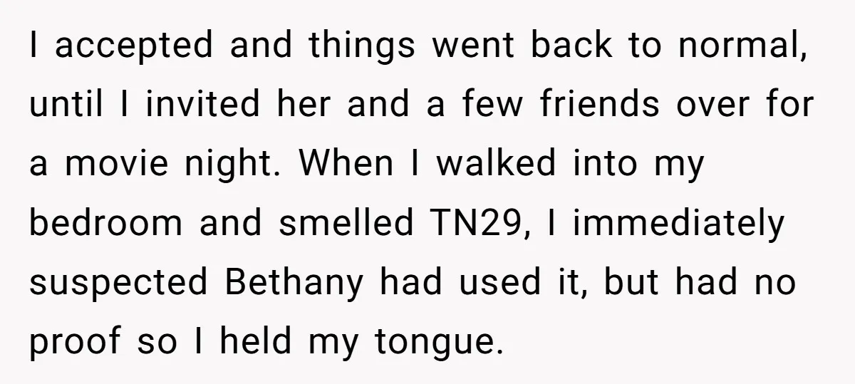 I accepted and things went back to normal, until I invited her and a few friends over for a movie night. When I walked into my bedroom and smelled TN29,...