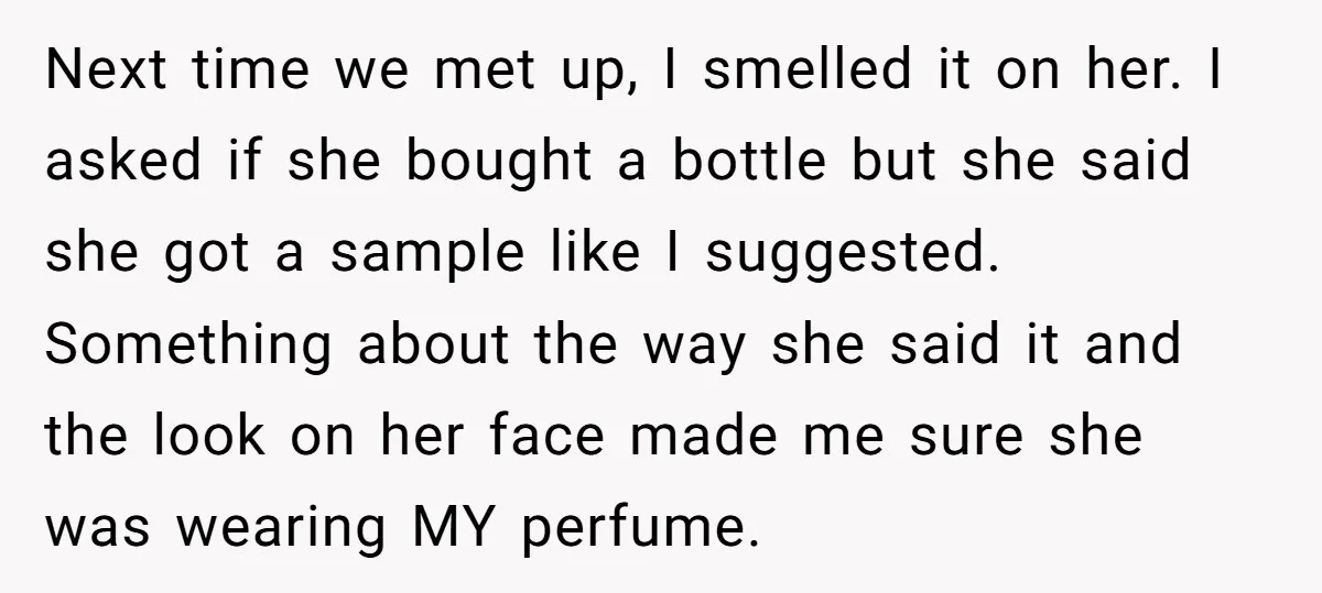 Next time we met up, I smelled it on her. I asked if she bought a bottle but she said she got a sample like I suggested. Something about the...