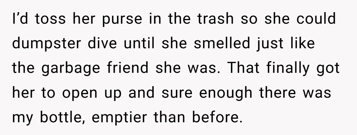 I’d toss her purse in the trash so she could dumpster dive until she smelled just like the garbage friend she was. That finally got her to open up and...