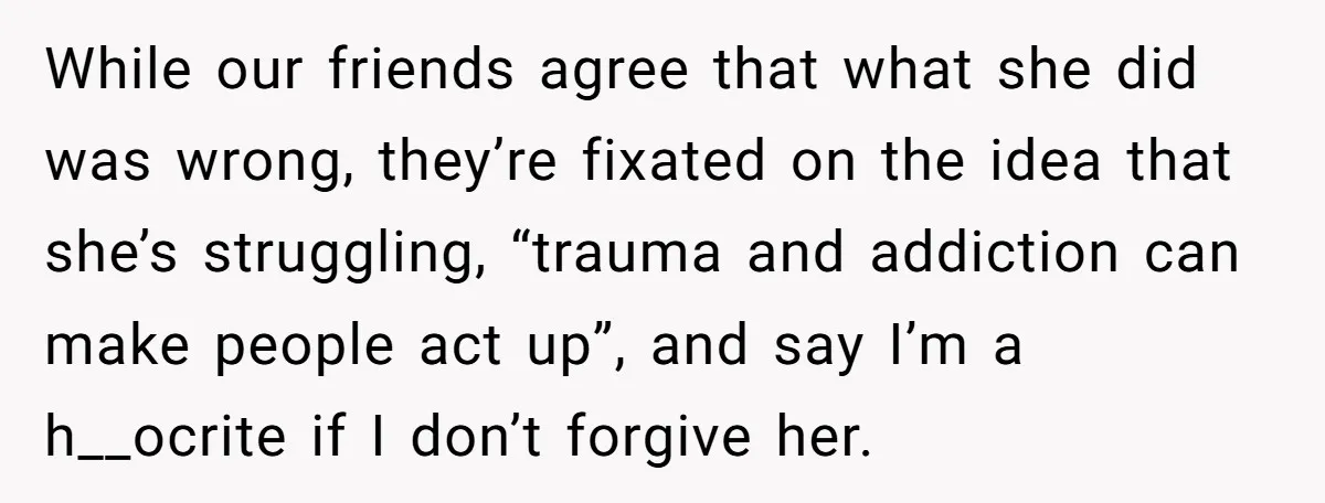 While our friends agree that what she did was wrong, they’re fixated on the idea that she’s struggling, “trauma and addiction can make people act up”, and say I’m a...