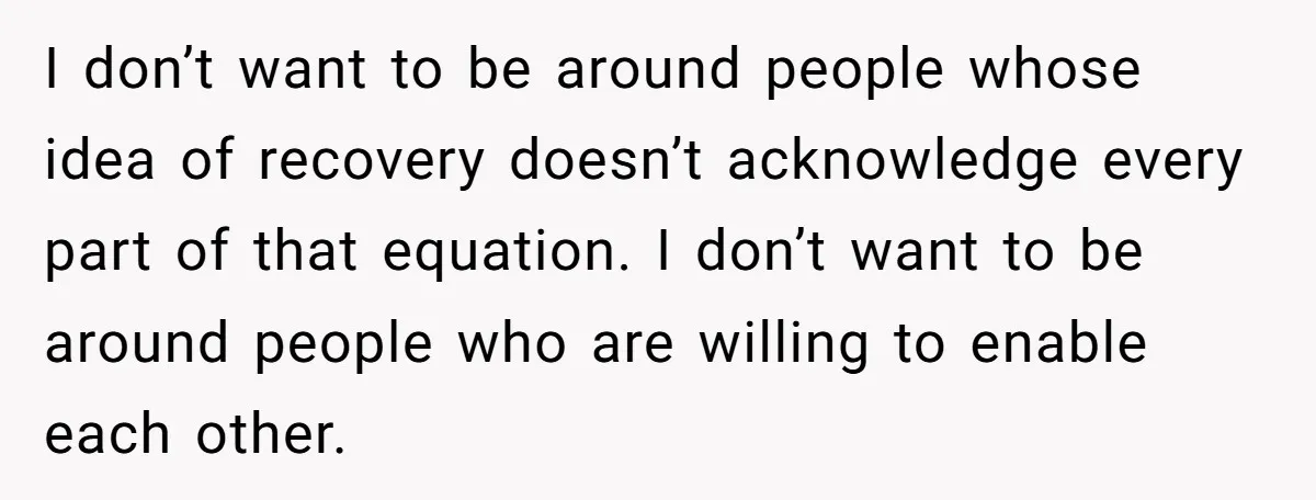 I don’t want to be around people whose idea of recovery doesn’t acknowledge every part of that equation. I don’t want to be around people who are willing to enable...