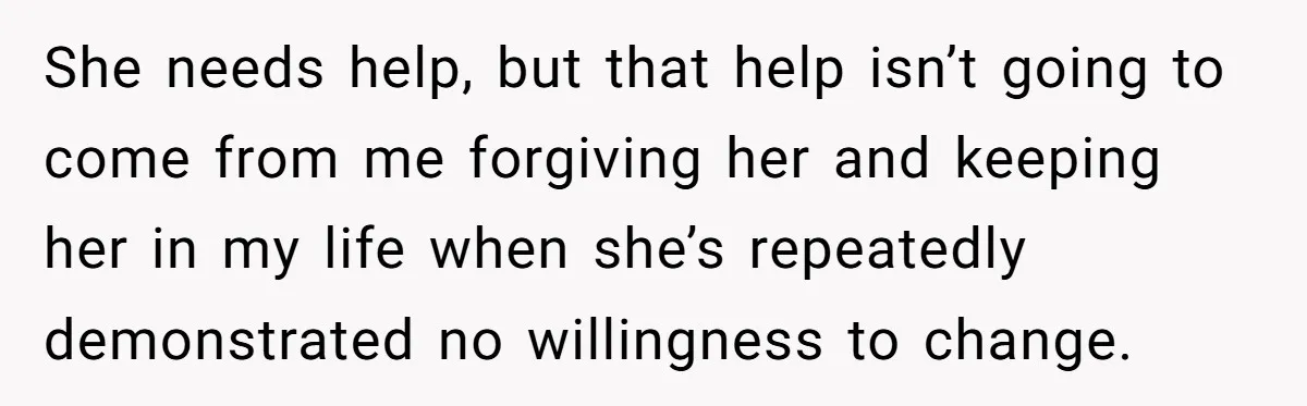 She needs help, but that help isn’t going to come from me forgiving her and keeping her in my life when she’s repeatedly demonstrated no willingness to change.